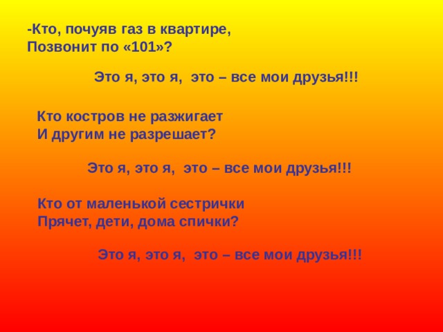 -Кто, почуяв газ в квартире, Позвонит по «101»? Это я, это я, это – все мои друзья!!! Кто костров не разжигает И другим не разрешает? Это я, это я, это – все мои друзья!!! Кто от маленькой сестрички Прячет, дети, дома спички? Это я, это я, это – все мои друзья!!! 