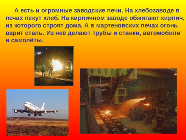  А есть и огромные заводские печи. На хлебозаводе в печах пекут хлеб. На кирпичном заводе обжигают кирпич, из которого строят дома. А в мартеновских печах огонь варит сталь. Из неё делают трубы и станки, автомобили и самолёты.  