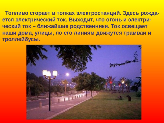 Топливо сгорает в топках электростанций. Здесь рожда- ется электрический ток. Выходит, что огонь и электри- ческий ток – ближайшие родственники. Ток освещает наши дома, улицы, по его линиям движутся трамваи и троллейбусы. 