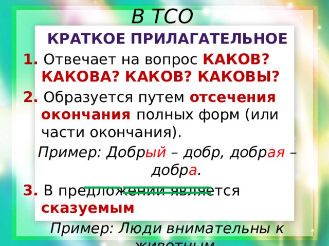 В ТСО Краткое прилагательное 1. Отвечает на вопрос КАКОВ? КАКОВА? КАКОВ? КАКОВЫ? 2. Образуется путем отсечения окончания полных форм (или части окончания). Пример: Добр ый – добр, добр ая – добр а . 3.  В предложении является сказуемым Пример: Люди внимательны к животным. 