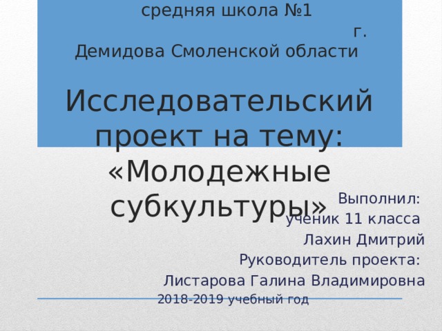  Муниципальное бюджетное общеобразовательное учреждение средняя школа №1 г. Демидова Смоленской области   Исследовательский проект на тему: «Молодежные субкультуры» Выполнил: ученик 11 класса Лахин Дмитрий Руководитель проекта: Листарова Галина Владимировна 2018-2019 учебный год 