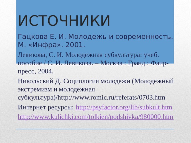 Источники Гацкова Е. И. Молодежь и современность. М. «Инфра». 2001. Левикова, С. И. Молодежная субкультура: учеб. пособие / С. И. Левикова. – Москва : Гранд : Фаир-пресс, 2004. Никольский Д. Социология молодежи (Молодежный экстремизм и молодежная субкультура)/http://www.romic.ru/referats/0703.htm Интернет ресурсы: http://psyfactor.org/lib/subkult.htm http://www.kulichki.com/tolkien/podshivka/980000.htm  