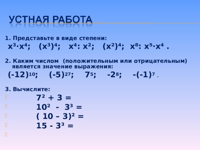 1. Представьте в виде степени:  x ³· x ⁴; ( x ³)⁴; x ⁴: x ²; ( x ²)⁴; x ⁸: x ⁵· x ⁴ .  2. Каким числом (положительным или отрицательным) является значение выражения:  (-12) 10 ; (-5) 27 ; 7 5 ; -2 8 ; -(-1) 7 . 3. Вычислите:  7² + 3 =  10² - 3³ =  ( 10 – 3)² =  15 - 3³ =   