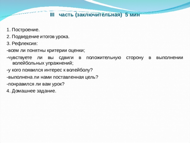 III часть (заключительная) 5 мин 1. Построение. 2. Подведение итогов урока. 3. Рефлексия: -всем ли понятны критерии оценки; -чувствуете ли вы сдвиги в положительную сторону в выполнении волейбольных упражнений; -у кого появился интерес к волейболу? -выполнена ли нами поставленная цель? -понравился ли вам урок? 4. Домашнее задание. 