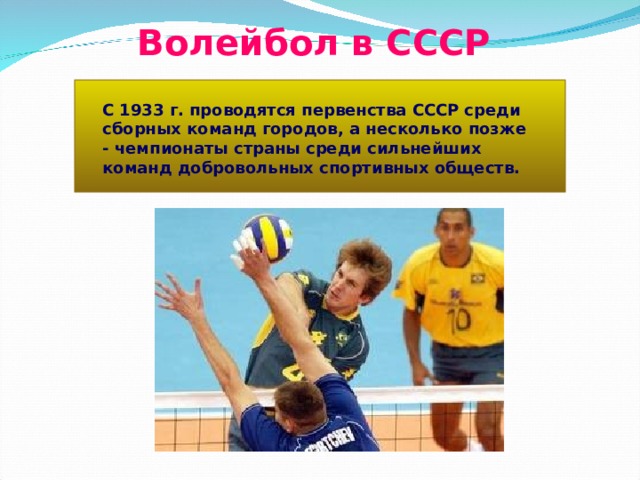 Волейбол в СССР С 1933 г. проводятся первенства СССР среди сборных команд городов, а несколько позже - чемпионаты страны среди сильнейших команд добровольных спортивных обществ. 