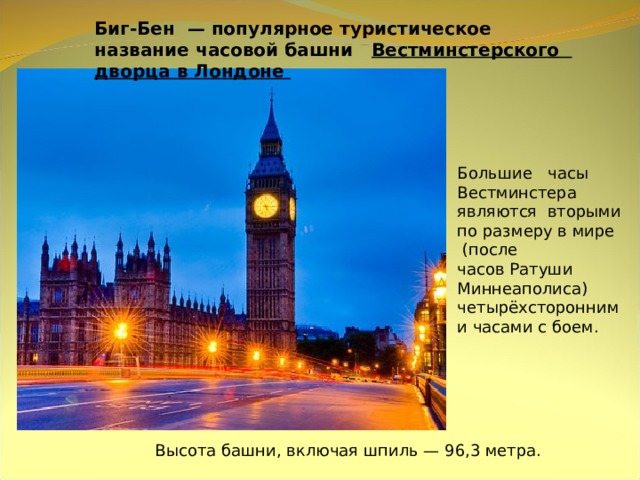 Биг-Бен  — популярное туристическое название часовой башни  Вестминстерского дворца в Лондоне Большие часы Вестминстера являются вторыми по размеру в мире  (после часов Ратуши Миннеаполиса) четырёхсторонними часами с боем. Высота башни, включая шпиль — 96,3 метра.  