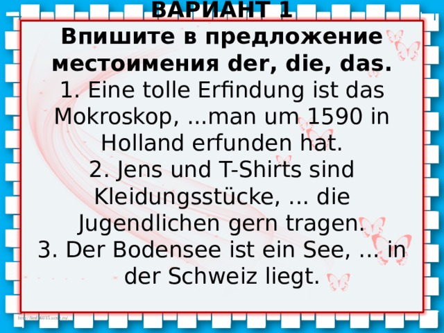        ВАРИАНТ 1  Впишите в предложение местоимения der , die , das.  1. Eine tolle Erfindung ist das Mokroskop, ...man um 1590 in Holland erfunden hat.  2. Jens und T-Shirts sind Kleidungsstücke, ... die Jugendlichen gern tragen.  3. Der Bodensee ist ein See, ... in der Schweiz liegt.   