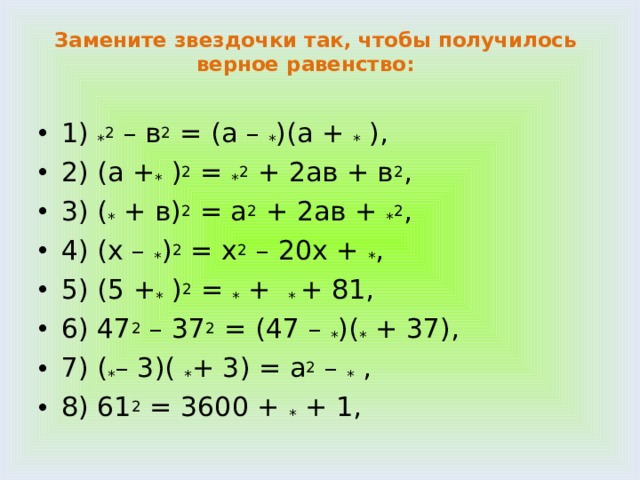Замените звездочки так, чтобы получилось верное равенство:     1) * 2 – в 2 = (а – * )(а + * ), 2) (а + * ) 2 = * 2 + 2ав + в 2 , 3) ( * + в) 2 = а 2 + 2ав + * 2 , 4) (х – * ) 2 = х 2 – 20х + * , 5) (5 + * ) 2 = * + * + 81, 6) 47 2 – 37 2 = (47 – * )( * + 37), 7) ( * – 3)( * + 3) = a 2 – * , 8) 61 2 = 3600 + * + 1, 