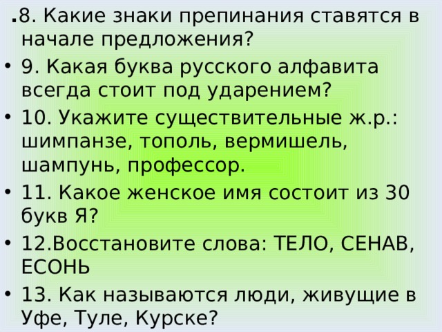  . 8. Какие знаки препинания ставятся в начале предложения? 9. Какая буква русского алфавита всегда стоит под ударением? 10. Укажите существительные ж.р.: шимпанзе, тополь, вермишель, шампунь, профессор. 11. Какое женское имя состоит из 30 букв Я? 12.Восстановите слова: ТЕЛО, СЕНАВ, ЕСОНЬ 13. Как называются люди, живущие в Уфе, Туле, Курске? 14. Прочитайте предложение: Ник тон ев ед а ет, ка кб ед ныйоб ед а ет. 