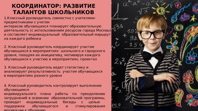 КООРДИНАТОР: РАЗВИТИЕ ТАЛАНТОВ ШКОЛЬНИКОВ Классный руководитель совместно с учителями-предметниками с  учетом интересов обучающихся планирует образовательную деятельность  (с использованием ресурсов города Москвы) и составляет индивидуальный образовательный маршрут на каждого  ребенка 2. Классный руководитель координирует участие обучающихся в мероприятиях школьного и городского уровня, поощряя их инициативу, мотивируя каждого обучающихся к участию в мероприятиях,  проектах 3. Классный руководитель ведет статистику и анализирует результативность участия обучающихся в мероприятиях разного  уровня 4. Классный руководитель контролирует выполнение  обучающимся индивидуального плана работы по преодолению затруднений в освоении образовательной программы, проводит индивидуальные беседы с целью поддержки обучающегося и стимулирования мотивации к  обучению 