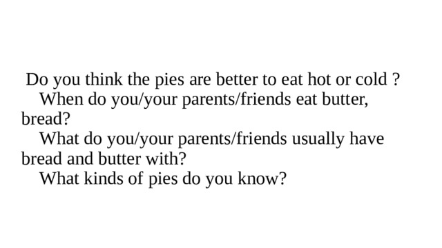  Do you think the pies are better to eat hot or cold ?  When do you/your parents/friends eat butter, bread?  What do you/your parents/friends usually have bread and butter with?  What kinds of pies do you know? 