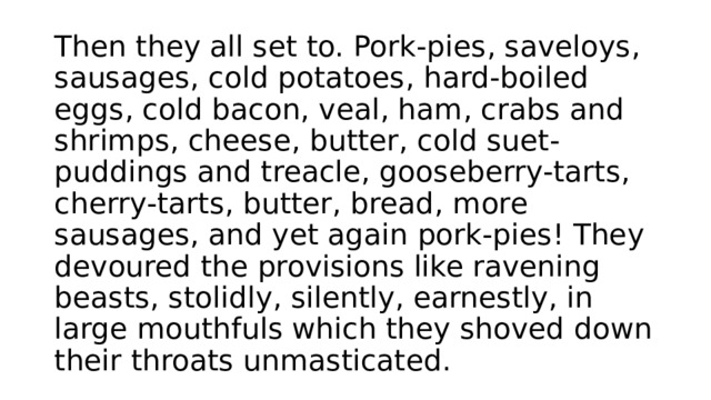 Then they all set to. Pork-pies, saveloys, sausages, cold potatoes, hard-boiled eggs, cold bacon, veal, ham, crabs and shrimps, cheese, butter, cold suet-puddings and treacle, gooseberry-tarts, cherry-tarts, butter, bread, more sausages, and yet again pork-pies! They devoured the provisions like ravening beasts, stolidly, silently, earnestly, in large mouthfuls which they shoved down their throats unmasticated. 