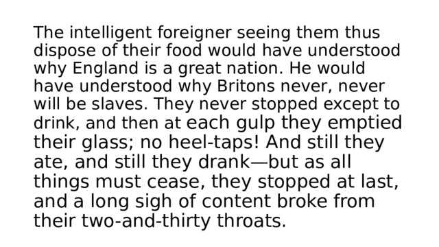 The intelligent foreigner seeing them thus dispose of their food would have understood why England is a great nation. He would have understood why Britons never, never will be slaves. They never stopped except to drink, and then at each gulp they emptied their glass; no heel-taps! And still they ate, and still they drank—but as all things must cease, they stopped at last, and a long sigh of content broke from their two-and-thirty throats. 