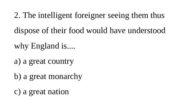 2.  The intelligent foreigner seeing them thus dispose of their food would have understood why England is....  a)  a great country  b)  a great monarchy  c)  a great nation 