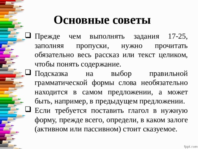Основные советы Прежде чем выполнять задания 17-25, заполняя пропуски, нужно прочитать обязательно весь рассказ или текст целиком, чтобы понять содержание. Подсказка на выбор правильной грамматической формы слова необязательно находится в самом предложении, а может быть, например, в предыдущем предложении. Если требуется поставить глагол в нужную форму, прежде всего, определи, в каком залоге (активном или пассивном) стоит сказуемое. 