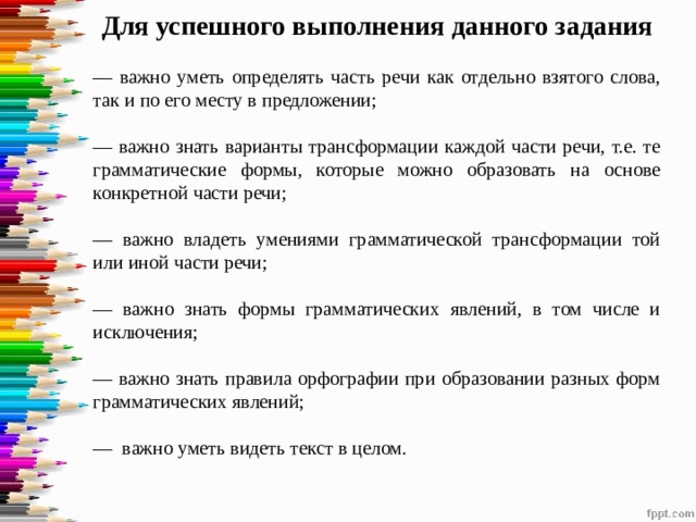 Для успешного выполнения данного задания — важно уметь определять часть речи как отдельно взятого слова, так и по его месту в предложении; — важно знать варианты трансформации каждой части речи, т.е. те грамматические формы, которые можно образовать на основе конкретной части речи; — важно владеть умениями грамматической трансформации той или иной части речи; — важно знать формы грамматических явлений, в том числе и исключения; — важно знать правила орфографии при образовании разных форм грамматических явлений; — важно уметь видеть текст в целом. 
