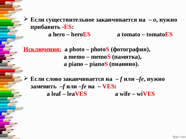 Если существительное заканчивается на  – o , нужно прибавить - ES :  a hero – hero ES a tomato – tomato ES  Исключения:  a photo – photo S (фотография),  a memo – memo S (памятка),  a piano – piano S (пианино).  Если слово заканчивается на  – f  или  –fe , нужно заменить  –f  или  –fe  на  – VES :  a leaf – lea VES a wife – wi VES    
