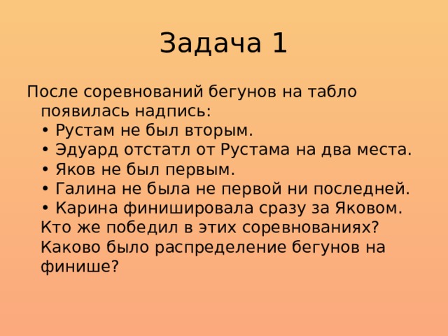 Задача 1 После соревнований бегунов на табло появилась надпись:  • Рустам не был вторым.  • Эдуард отстатл от Рустама на два места.  • Яков не был первым.  • Галина не была не первой ни последней.  • Карина финишировала сразу за Яковом.  Кто же победил в этих соревнованиях? Каково было распределение бегунов на финише?   