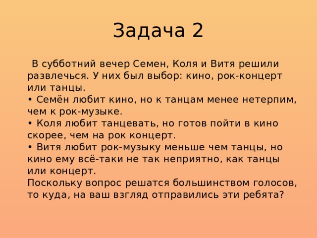 Задача 2  В субботний вечер Семен, Коля и Витя решили развлечься. У них был выбор: кино, рок-концерт или танцы.  • Семён любит кино, но к танцам менее нетерпим, чем к рок-музыке.  • Коля любит танцевать, но готов пойти в кино скорее, чем на рок концерт.  • Витя любит рок-музыку меньше чем танцы, но кино ему всё-таки не так неприятно, как танцы или концерт.  Поскольку вопрос решатся большинством голосов, то куда, на ваш взгляд отправились эти ребята? 