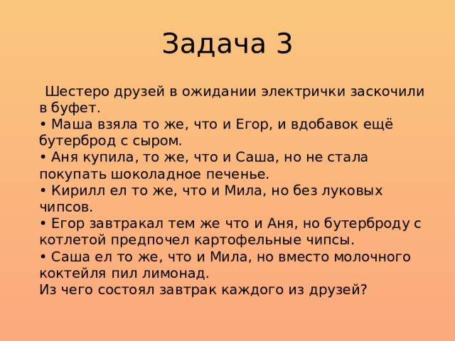 Задача 3  Шестеро друзей в ожидании электрички заскочили в буфет.  • Маша взяла то же, что и Егор, и вдобавок ещё бутерброд с сыром.  • Аня купила, то же, что и Саша, но не стала покупать шоколадное печенье.  • Кирилл ел то же, что и Мила, но без луковых чипсов.  • Егор завтракал тем же что и Аня, но бутерброду с котлетой предпочел картофельные чипсы.  • Саша ел то же, что и Мила, но вместо молочного коктейля пил лимонад.  Из чего состоял завтрак каждого из друзей? 