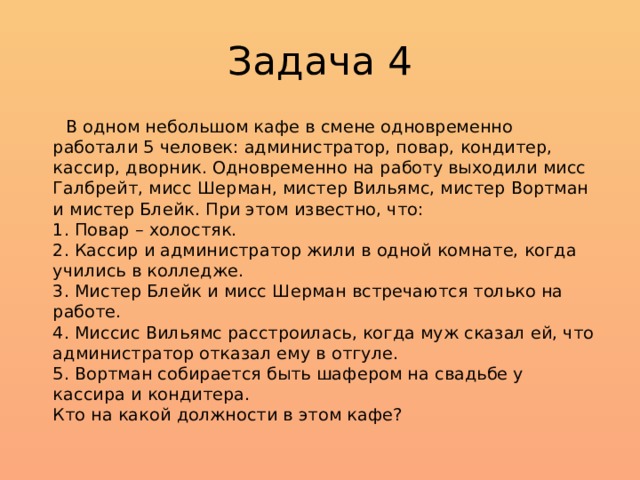 Задача 4  В одном небольшом кафе в смене одновременно работали 5 человек: администратор, повар, кондитер, кассир, дворник. Одновременно на работу выходили мисс Галбрейт, мисс Шерман, мистер Вильямс, мистер Вортман и мистер Блейк. При этом известно, что:  1. Повар – холостяк.  2. Кассир и администратор жили в одной комнате, когда учились в колледже.  3. Мистер Блейк и мисс Шерман встречаются только на работе.  4. Миссис Вильямс расстроилась, когда муж сказал ей, что администратор отказал ему в отгуле.  5. Вортман собирается быть шафером на свадьбе у кассира и кондитера.  Кто на какой должности в этом кафе? 