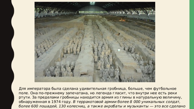 Для императора была сделана удивительная гробница, больше, чем футбольное поле. Она по-прежнему запечатана, но легенда гласит, что внутри нее есть реки ртути. За пределами гробницы находится армия из глины в натуральную величину, обнаруженная в 1974 году. В терракотовой армии более 8 000 уникальных солдат, более 600 лошадей, 130 колесниц, а также акробаты и музыканты — это все сделано из глины. 