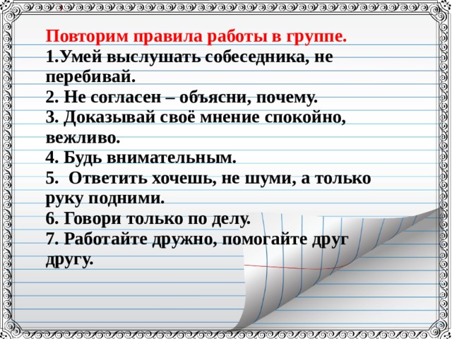 Повторим правила работы в группе. 1.Умей выслушать собеседника, не перебивай. 2. Не согласен – объясни, почему. 3. Доказывай своё мнение спокойно, вежливо. 4. Будь внимательным. 5. Ответить хочешь, не шуми, а только руку подними. 6. Говори только по делу. 7. Работайте дружно, помогайте друг другу. 