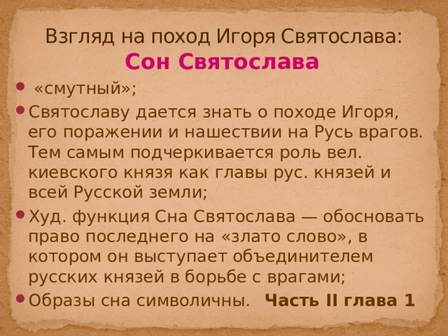 Взгляд на поход Игоря Святослава: Сон Святослава  «смутный»; Святославу дается знать о походе Игоря, его поражении и нашествии на Русь врагов. Тем самым подчеркивается роль вел. киевского князя как главы рус. князей и всей Русской земли; Худ. функция Сна Святослава — обосновать право последнего на «злато слово», в котором он выступает объединителем русских князей в борьбе с врагами; Образы сна символичны.   Часть II глава 1  