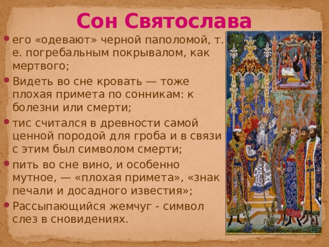 Сон Святослава его «одевают» черной паполомой, т. е. погребальным покрывалом, как мертвого; Видеть во сне кровать — тоже плохая примета по сонникам: к болезни или смерти; тис считался в древности самой ценной породой для гроба и в связи с этим был символом смерти; пить во сне вино, и особенно мутное, — «плохая примета», «знак печали и досадного известия»; Рассыпающийся жемчуг - символ слез в сновидениях. 