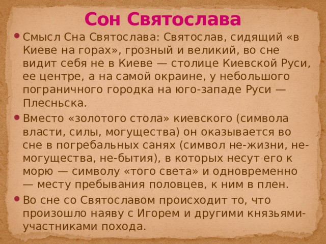 Сон Святослава Смысл Сна Святослава: Святослав, сидящий «в Киеве на горах», грозный и великий, во сне видит себя не в Киеве — столице Киевской Руси, ее центре, а на самой окраине, у небольшого пограничного городка на юго-западе Руси — Плесньска. Вместо «золотого стола» киевского (символа власти, силы, могущества) он оказывается во сне в погребальных санях (символ не-жизни, не-могущества, не-бытия), в которых несут его к морю — символу «того света» и одновременно — месту пребывания половцев, к ним в плен. Во сне со Святославом происходит то, что произошло наяву с Игорем и другими князьями-участниками похода. 