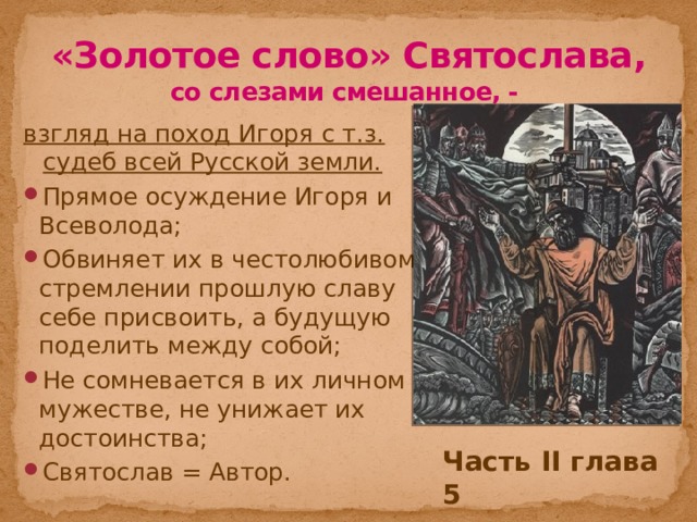 «Золотое слово» Святослава, со слезами смешанное, - взгляд на поход Игоря с т.з. судеб всей Русской земли. Прямое осуждение Игоря и Всеволода; Обвиняет их в честолюбивом стремлении прошлую славу себе присвоить, а будущую поделить между собой; Не сомневается в их личном мужестве, не унижает их достоинства; Святослав = Автор. Часть II глава 5 