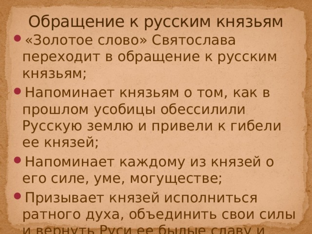 Обращение к русским князьям «Золотое слово» Святослава переходит в обращение к русским князьям; Напоминает князьям о том, как в прошлом усобицы обессилили Русскую землю и привели к гибели ее князей; Напоминает каждому из князей о его силе, уме, могуществе; Призывает князей исполниться ратного духа, объединить свои силы и вернуть Руси ее былые славу и могущество. Святослав = Автор  Часть II главы 6-13 