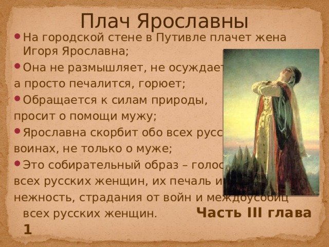Плач Ярославны На городской стене в Путивле плачет жена Игоря Ярославна; Она не размышляет, не осуждает, а просто печалится, горюет; Обращается к силам природы, просит о помощи мужу; Ярославна скорбит обо всех русских воинах, не только о муже; Это собирательный образ – голоса всех русских женщин, их печаль и нежность, страдания от войн и междоусобиц всех русских женщин.    Часть III глава 1 