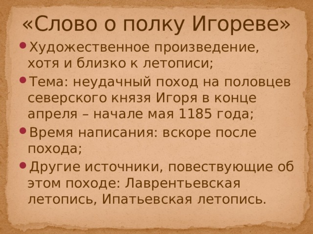«Слово о полку Игореве» Художественное произведение, хотя и близко к летописи; Тема: неудачный поход на половцев северского князя Игоря в конце апреля – начале мая 1185 года; Время написания: вскоре после похода; Другие источники, повествующие об этом походе: Лаврентьевская летопись, Ипатьевская летопись. 