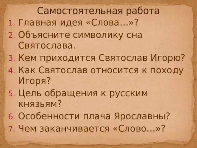 Самостоятельная работа Главная идея «Слова…»? Объясните символику сна Святослава. Кем приходится Святослав Игорю? Как Святослав относится к походу Игоря? Цель обращения к русским князьям? Особенности плача Ярославны? Чем заканчивается «Слово…»? 