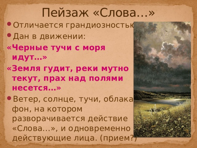 Пейзаж «Слова…» Отличается грандиозностью; Дан в движении: «Черные тучи с моря идут…» «Земля гудит, реки мутно текут, прах над полями несется…» Ветер, солнце, тучи, облака – фон, на котором разворачивается действие «Слова…», и одновременно – действующие лица. (прием?) 
