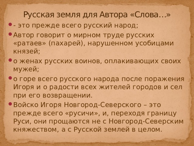 Русская земля для Автора «Слова…» - это прежде всего русский народ; Автор говорит о мирном труде русских «ратаев» (пахарей), нарушенном усобицами князей; о женах русских воинов, оплакивающих своих мужей; о горе всего русского народа после поражения Игоря и о радости всех жителей городов и сел при его возвращении. Войско Игоря Новгород-Северского – это прежде всего «русичи», и, переходя границу Руси, они прощаются не с Новгород-Северским княжеством, а с Русской землей в целом. 