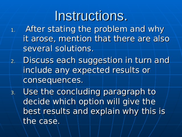 Instructions.  After stating the problem and why it arose, mention that there are also several solutions. Discuss each suggestion in turn and include any expected results or consequences. Use the concluding paragraph to decide which option will give the best results and explain why this is the case. 