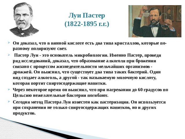 Луи Пастер  (1822-1895 г.г.) Он доказал, что в винной кислоте есть два типа кристаллов, которые по-разному поляризуют свет.  Пастер Луи - это основатель микробиологии. Именно Пастер, проведя ряд исследований, доказал, что образование алкоголя при брожении связано с процессом жизнедеятельности мельчайших организмов - дрожжей. Он выяснил, что существует два типа таких бактерий. Один вид создает алкоголь, а другой - так называемую молочную кислоту, которая портит спиртосодержащие напитки. Через некоторое время он выяснил, что при нагревании до 60 градусов по Цельсию нежелательные бактерии погибают. Сегодня метод Пастера Луи известен как пастеризация. Он используется при сохранении не только спиртосодержащих напитков, но и других продуктов. 