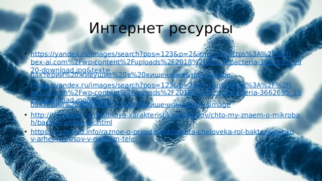 Интернет ресурсы https://yandex.ru/images/search?pos=123&p=2&img_url=https%3A%2F%2Fibex-ai.com%2Fwp-content%2Fuploads%2F2018%2F12%2Fbacteria-3662695_1920-download.jpg&text= бактерии%20живущие%20в%20кишечнике& rpt= simage https://yandex.ru/images/search?pos=123&p=2&img_url=https%3A%2F%2Fibex-ai.com%2Fwp-content%2Fuploads%2F2018%2F12%2Fbacteria-3662695_1920-download.jpg&text= бактерии%20живущие%20в%20кишечнике& rpt= simage http://microbak.ru/obshhaya-xarakteristika-mikrobov/chto-my-znaem-o-mikrobah/bacterii-chelovek.html https://natworld.info/raznoe-o-prirode/mikrobiota-cheloveka-rol-bakterij-gribkov-arhej-i-virusov-v-nashem-tele 