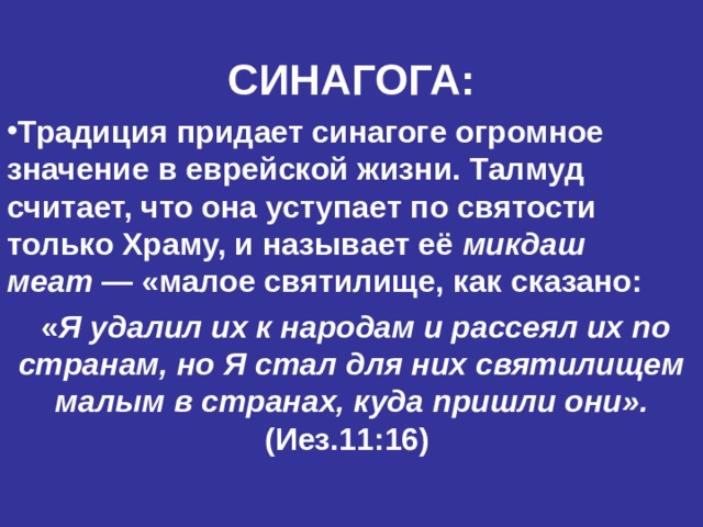 СИНАГОГА: Традиция придает синагоге огромное значение в еврейской жизни. Талмуд считает, что она уступает по святости только Храму, и называет её микдаш меат  — «малое святилище, как сказано:  « Я удалил их к народам и рассеял их по странам, но Я стал для них святилищем малым в странах, куда пришли они».  (Иез.11:16)    