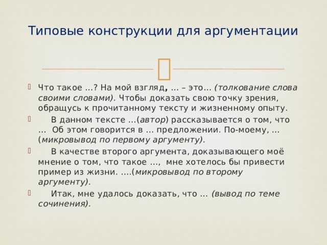 Типовые конструкции для аргументации   Что такое …? На мой взгляд , … – это… (толкование слова своими словами). Чтобы доказать свою точку зрения, обращусь к прочитанному тексту и жизненному опыту.  В данном тексте …( автор ) рассказывается о том, что … Об этом говорится в … предложении. По-моему, … ( микровывод по первому аргументу).  В качестве второго аргумента, доказывающего моё мнение о том, что такое …, мне хотелось бы привести пример из жизни. ….( микровывод по второму аргументу).  Итак, мне удалось доказать, что … (вывод по теме сочинения). 