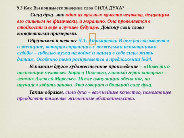  9.3 Как Вы понимаете значение слов СИЛА ДУХА?    Сила духа- это одно из важных качеств человека, делающим его сильным не физически, а морально. Она проявляется в стойкости и вере в лучшее будущее. Докажу свои слова конкретными примерами.  Обратимся к тексту Ч.Т. Айтматова. В нем рассказывается о женщине, которая справилась с тяжелыми испытаниями судьбы – гибелью мужа на войне и нашла в себе силы жить дальше. Особенно тема раскрывается в предложении №24.  Вспомним другое художественное произведение – «Повесть о настоящем человеке» Бориса Полевого, главный герой которого – летчик Алексей Маресьев. После ампутации обеих ног, он научился ходить заново. Это говорит о большой силе духа.  Таким образом , сила духа – важнейшее качество, помогающее преодолеть тяжелые жизненные обстоятельства. 