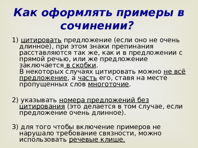 Как оформлять примеры в сочинении? 1) цитировать предложение (если оно не очень длинное), при этом знаки препинания расставляются так же, как и в предложении с прямой речью, или же предложение заключается в скобки .  В некоторых случаях цитировать можно не всё предложение , а часть его, ставя на месте пропущенных слов многоточие .   2) указывать номера предложений без цитирования (это делается в том случае, если предложение очень длинное).   3) для того чтобы включение примеров не нарушало требование связности, можно использовать речевые клише.  