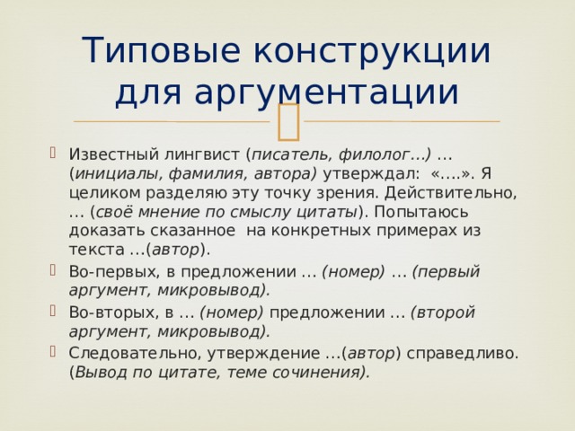 Типовые конструкции для аргументации Известный лингвист ( писатель, филолог…) … ( инициалы, фамилия, автора) утверждал: «….». Я целиком разделяю эту точку зрения. Действительно, … ( своё мнение по смыслу цитаты ). Попытаюсь доказать сказанное на конкретных примерах из текста …( автор ). Во-первых, в предложении … (номер) … (первый аргумент, микровывод). Во-вторых, в … (номер) предложении … (второй аргумент, микровывод). Следовательно, утверждение …( автор ) справедливо. ( Вывод по цитате, теме сочинения). 