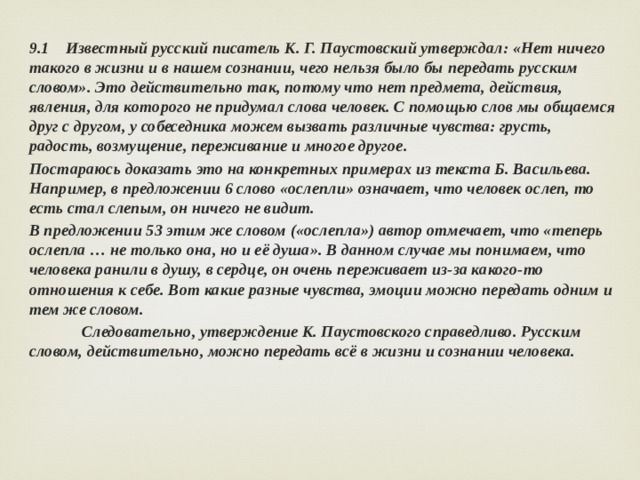 9.1 Известный русский писатель К. Г. Паустовский утверждал: «Нет ничего такого в жизни и в нашем сознании, чего нельзя было бы передать русским словом». Это действительно так, потому что нет предмета, действия, явления, для которого не придумал слова человек. С помощью слов мы общаемся друг с другом, у собеседника можем вызвать различные чувства: грусть, радость, возмущение, переживание и многое другое. Постараюсь доказать это на конкретных примерах из текста Б. Васильева. Например, в предложении 6 слово «ослепли» означает, что человек ослеп, то есть стал слепым, он ничего не видит. В предложении 53 этим же словом («ослепла») автор отмечает, что «теперь ослепла … не только она, но и её душа». В данном случае мы понимаем, что человека ранили в душу, в сердце, он очень переживает из-за какого-то отношения к себе. Вот какие разные чувства, эмоции можно передать одним и тем же словом.  Следовательно, утверждение К. Паустовского справедливо. Русским словом, действительно, можно передать всё в жизни и сознании человека. 