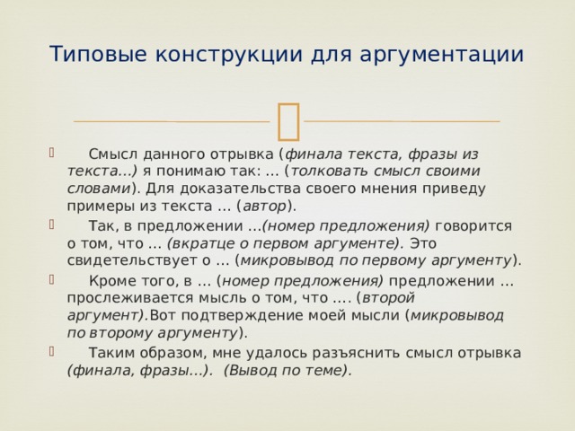 Типовые конструкции для аргументации    Смысл данного отрывка ( финала текста, фразы из текста…) я понимаю так: … ( толковать смысл своими словами ). Для доказательства своего мнения приведу примеры из текста … ( автор ).  Так, в предложении … (номер предложения) говорится о том, что … (вкратце о первом аргументе). Это свидетельствует о … ( микровывод по первому аргументу ).  Кроме того, в … ( номер предложения) предложении … прослеживается мысль о том, что …. ( второй аргумент). Вот подтверждение моей мысли ( микровывод по второму аргументу ).  Таким образом, мне удалось разъяснить смысл отрывка (финала, фразы…). (Вывод по теме). 