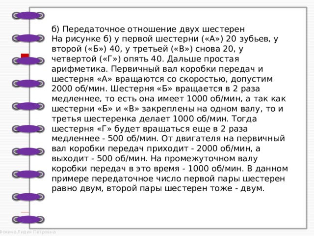  б) Передаточное отношение двух шестерен  На рисунке б) у первой шестерни («А») 20 зубьев, у второй («Б») 40, у третьей («В») снова 20, у четвертой («Г») опять 40. Дальше простая арифметика. Первичный вал коробки передач и шестерня «А» вращаются со скоростью, допустим 2000 об/мин. Шестерня «Б» вращается в 2 раза медленнее, то есть она имеет 1000 об/мин, а так как шестерни «Б» и «В» закреплены на одном валу, то и третья шестеренка делает 1000 об/мин. Тогда шестерня «Г» будет вращаться еще в 2 раза медленнее - 500 об/мин. От двигателя на первичный вал коробки передач приходит - 2000 об/мин, а выходит - 500 об/мин. На промежуточном валу коробки передач в это время - 1000 об/мин. В данном примере передаточное число первой пары шестерен равно двум, второй пары шестерен тоже - двум.    