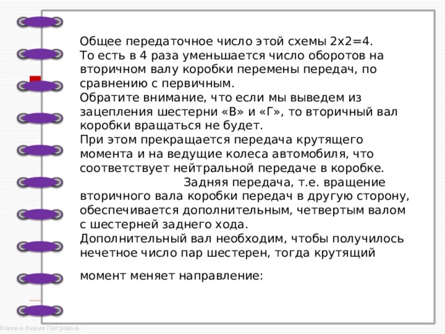 Общее передаточное число этой схемы 2х2=4.  То есть в 4 раза уменьшается число оборотов на вторичном валу коробки перемены передач, по сравнению с первичным.  Обратите внимание, что если мы выведем из зацепления шестерни «В» и «Г», то вторичный вал коробки вращаться не будет.  При этом прекращается передача крутящего момента и на ведущие колеса автомобиля, что соответствует нейтральной передаче в коробке. Задняя передача, т.е. вращение вторичного вала коробки передач в другую сторону, обеспечивается дополнительным, четвертым валом с шестерней заднего хода.  Дополнительный вал необходим, чтобы получилось нечетное число пар шестерен, тогда крутящий момент меняет направление:  