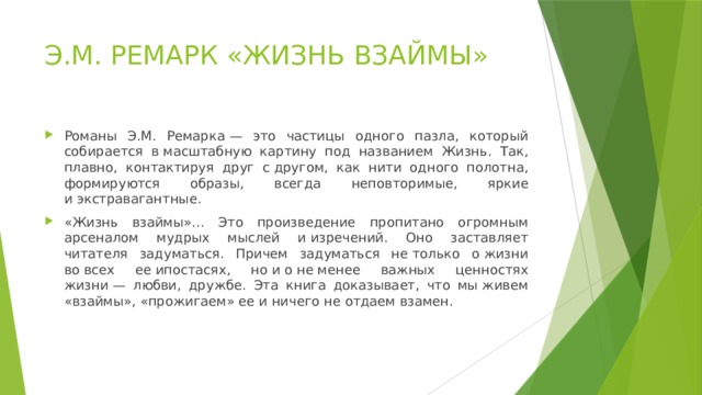Э.М. РЕМАРК «ЖИЗНЬ ВЗАЙМЫ» Романы Э.М. Ремарка — это частицы одного пазла, который собирается в масштабную картину под названием Жизнь. Так, плавно, контактируя друг с другом, как нити одного полотна, формируются образы, всегда неповторимые, яркие и экстравагантные. «Жизнь взаймы»... Это произведение пропитано огромным арсеналом мудрых мыслей и изречений. Оно заставляет читателя задуматься. Причем задуматься не только о жизни во всех ее ипостасях, но и о не менее важных ценностях жизни — любви, дружбе. Эта книга доказывает, что мы живем «взаймы», «прожигаем» ее и ничего не отдаем взамен. 
